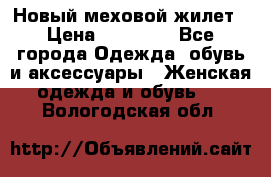 Новый меховой жилет › Цена ­ 14 000 - Все города Одежда, обувь и аксессуары » Женская одежда и обувь   . Вологодская обл.